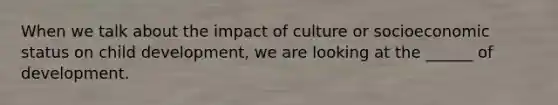 When we talk about the impact of culture or socioeconomic status on child development, we are looking at the ______ of development.