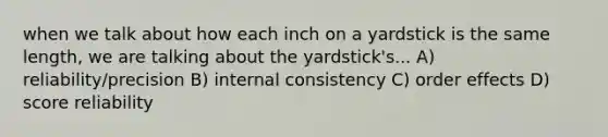 when we talk about how each inch on a yardstick is the same length, we are talking about the yardstick's... A) reliability/precision B) internal consistency C) order effects D) score reliability