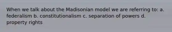 When we talk about the Madisonian model we are referring to: a. federalism b. constitutionalism c. separation of powers d. property rights