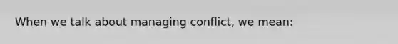 When we talk about managing conflict, we mean: