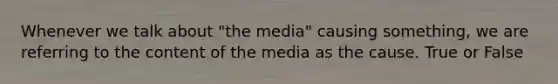 Whenever we talk about "the media" causing something, we are referring to the content of the media as the cause. True or False