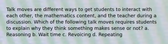 Talk moves are different ways to get students to interact with each other, the mathematics content, and the teacher during a discussion. Which of the following talk moves requires students to explain why they think something makes sense or not? a. Reasoning b. Wait time c. Revoicing d. Repeating