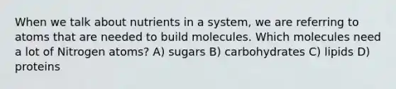 When we talk about nutrients in a system, we are referring to atoms that are needed to build molecules. Which molecules need a lot of Nitrogen atoms? A) sugars B) carbohydrates C) lipids D) proteins