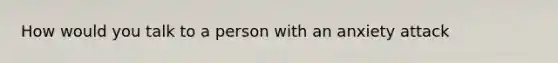 How would you talk to a person with an anxiety attack