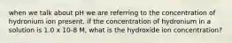 when we talk about pH we are referring to the concentration of hydronium ion present. If the concentration of hydronium in a solution is 1.0 x 10-8 M, what is the hydroxide ion concentration?