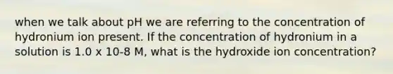 when we talk about pH we are referring to the concentration of hydronium ion present. If the concentration of hydronium in a solution is 1.0 x 10-8 M, what is the hydroxide ion concentration?