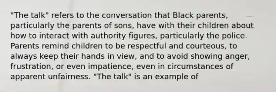 "The talk" refers to the conversation that Black parents, particularly the parents of sons, have with their children about how to interact with authority figures, particularly the police. Parents remind children to be respectful and courteous, to always keep their hands in view, and to avoid showing anger, frustration, or even impatience, even in circumstances of apparent unfairness. "The talk" is an example of