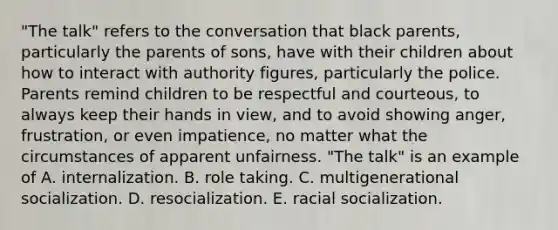 "The talk" refers to the conversation that black parents, particularly the parents of sons, have with their children about how to interact with authority figures, particularly the police. Parents remind children to be respectful and courteous, to always keep their hands in view, and to avoid showing anger, frustration, or even impatience, no matter what the circumstances of apparent unfairness. "The talk" is an example of A. internalization. B. role taking. C. multigenerational socialization. D. resocialization. E. racial socialization.