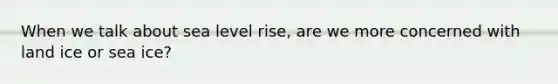 When we talk about sea level rise, are we more concerned with land ice or sea ice?