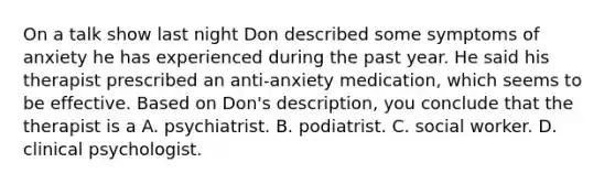 On a talk show last night Don described some symptoms of anxiety he has experienced during the past year. He said his therapist prescribed an anti-anxiety medication, which seems to be effective. Based on Don's description, you conclude that the therapist is a A. psychiatrist. B. podiatrist. C. social worker. D. clinical psychologist.