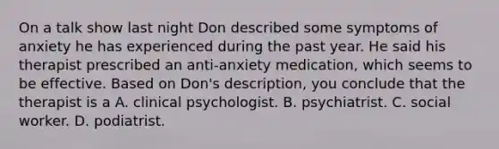 On a talk show last night Don described some symptoms of anxiety he has experienced during the past year. He said his therapist prescribed an anti-anxiety medication, which seems to be effective. Based on Don's description, you conclude that the therapist is a A. clinical psychologist. B. psychiatrist. C. social worker. D. podiatrist.