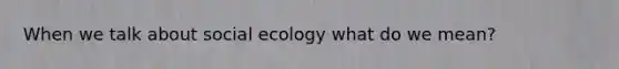 When we talk about social ecology what do we mean?