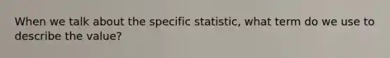 When we talk about the specific statistic, what term do we use to describe the value?