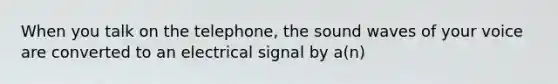 When you talk on the telephone, the sound waves of your voice are converted to an electrical signal by a(n)