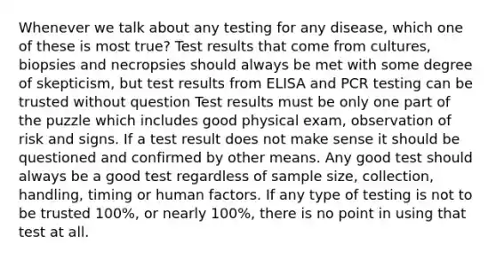 Whenever we talk about any testing for any disease, which one of these is most true? Test results that come from cultures, biopsies and necropsies should always be met with some degree of skepticism, but test results from ELISA and PCR testing can be trusted without question Test results must be only one part of the puzzle which includes good physical exam, observation of risk and signs. If a test result does not make sense it should be questioned and confirmed by other means. Any good test should always be a good test regardless of sample size, collection, handling, timing or human factors. If any type of testing is not to be trusted 100%, or nearly 100%, there is no point in using that test at all.