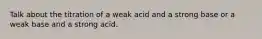 Talk about the titration of a weak acid and a strong base or a weak base and a strong acid.