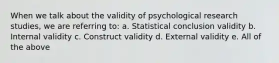 When we talk about the validity of psychological research studies, we are referring to: a. Statistical conclusion validity b. Internal validity c. Construct validity d. External validity e. All of the above