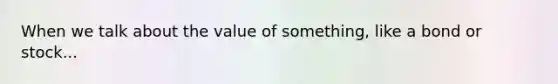 When we talk about the value of something, like a bond or stock...