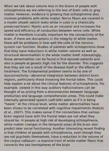 When we talk about volume loss in the brains of people with schizophrenia we are referring to the loss of brain cells or gray matter. However, evidence is growing that schizophrenia also involves problems with white matter. Nerve fibers are covered in a myelin sheath (which looks white in color in a chemically preserved brain). Myelin acts as an insulator and increases the speed and efficiency of conduction between nerve cells. White matter is therefore crucially important for the connectivity of the brain. If there are disruptions in the integrity of white matter, there will be problems in how well the cells of the nervous system can function. Studies of patients with schizophrenia show that they have reductions in white matter volume as well as structural abnormalities in the white matter itself. Interestingly, these abnormalities can be found in first-episode patients and also in people at genetic high risk for the disorder. This suggests that they are not a result of the disease itself or the effects of treatment. The fundamental problem seems to be one of dysconnectivity—abnormal integration between distinct brain regions, particularly those involving the frontal lobes. This could help explain a lot about the clinical features of schizophrenia. For example, viewed in this way auditory hallucinations can be thought of as arising from a disconnection between language production and language comprehension areas. This could make internally generated speech (self-talk) seem as if it is being "heard." At the clinical level, white matter abnormalities have been shown to be correlated with cognitive impairments (Kubicki et al., 2007). This makes sense if the connections that various brain regions have with the frontal lobes are not what they should be. In people at high risk of developing schizophrenia, white matter changes in the temporal areas of the brain also predict later social functioning. Another interesting recent finding is that children of people with schizophrenia, even though they are not psychotic themselves, have a reduction in the volume of the corpus callosum—a massive tract of white matter fibers that connects the two hemispheres of the brain