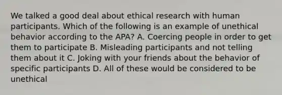 We talked a good deal about ethical research with human participants. Which of the following is an example of unethical behavior according to the APA? A. Coercing people in order to get them to participate B. Misleading participants and not telling them about it C. Joking with your friends about the behavior of specific participants D. All of these would be considered to be unethical