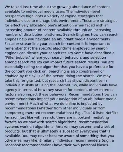 We talked last time about the growing abundance of content available to individual media users The individual-level perspective highlights a variety of coping strategies that individuals use to manage this environment These are strategies for effectively allocating one's attention when faced with an increasing amount of content available through an increasing number of distribution platforms. Search Engines How can search engines help you navigate an abundant media environment? Focus or streamline your search for content It is important to remember that the specific algorithms employed by search engines can dictate your search results Some have described a "Filter bubble," where your search behaviors and selection among search results can impact future search results. You are essentially telling the algorithm that you have a preference for the content you click on. Searching is also constrained or enabled by the skills of the person doing the search. We may take this for granted, but research has shown disparities in individuals' skills at using the internet. So, while individuals have agency in terms of how they search for content, other external factors also impact these behaviors. Recommendations How can recommendations impact your navigation of an abundant media environment? Much of what we do online is impacted by recommendations (whether from other individuals or from computer-generated recommendations) E.g., Top 10 lists; Netflix; Amazon Just like with search, there are important mediating factors As we saw with search algorithms, recommendation systems work on algorithms. Amazon may recommend a set of products, but that is ultimately a subset of everything that is available. You may never become aware of something that you otherwise may like. Similarly, individual recommenders (e.g., a Facebook recommendation) have their own personal biases.