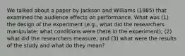 We talked about a paper by Jackson and Williams (1985) that examined the audience effects on performance. What was (1) the design of the experiment (e.g., what did the researchers manipulate; what conditions were there in the experiment); (2) what did the researchers measure; and (3) what were the results of the study and what do they mean?