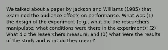 We talked about a paper by Jackson and Williams (1985) that examined the audience effects on performance. What was (1) the design of the experiment (e.g., what did the researchers manipulate; what conditions were there in the experiment); (2) what did the researchers measure; and (3) what were the results of the study and what do they mean?