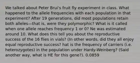 We talked about Peter Brui's fruit fly experiment in class. What happened to the allele frequencies with each population in that experiment? After 19 generations, did most populations retain both alleles—that is, were they polymorphic? What is it called when one allele reaches frequency 1 or 0? Ne was estimated around 10. What does this tell you about the reproductive success of the 16 flies in vials? (In other words, did they all enjoy equal reproductive success? hat is the frequency of carriers (i.e. heterozygotes) in the population under Hardy-Weinberg? (Said another way, what is HE for this gene?). 0.0859