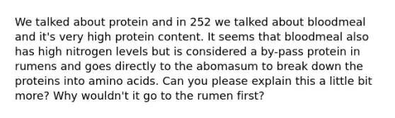 We talked about protein and in 252 we talked about bloodmeal and it's very high protein content. It seems that bloodmeal also has high nitrogen levels but is considered a by-pass protein in rumens and goes directly to the abomasum to break down the proteins into amino acids. Can you please explain this a little bit more? Why wouldn't it go to the rumen first?