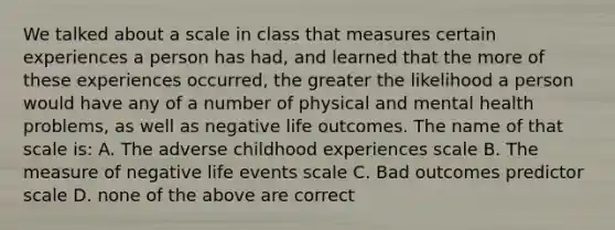 We talked about a scale in class that measures certain experiences a person has had, and learned that the more of these experiences occurred, the greater the likelihood a person would have any of a number of physical and mental health problems, as well as negative life outcomes. The name of that scale is: A. The adverse childhood experiences scale B. The measure of negative life events scale C. Bad outcomes predictor scale D. none of the above are correct