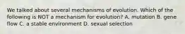 We talked about several mechanisms of evolution. Which of the following is NOT a mechanism for evolution? A. mutation B. gene flow C. a stable environment D. sexual selection