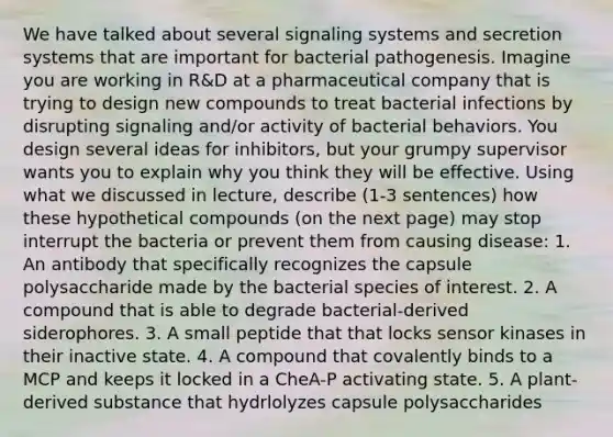 We have talked about several signaling systems and secretion systems that are important for bacterial pathogenesis. Imagine you are working in R&D at a pharmaceutical company that is trying to design new compounds to treat bacterial infections by disrupting signaling and/or activity of bacterial behaviors. You design several ideas for inhibitors, but your grumpy supervisor wants you to explain why you think they will be effective. Using what we discussed in lecture, describe (1-3 sentences) how these hypothetical compounds (on the next page) may stop interrupt the bacteria or prevent them from causing disease: 1. An antibody that specifically recognizes the capsule polysaccharide made by the bacterial species of interest. 2. A compound that is able to degrade bacterial-derived siderophores. 3. A small peptide that that locks sensor kinases in their inactive state. 4. A compound that covalently binds to a MCP and keeps it locked in a CheA-P activating state. 5. A plant-derived substance that hydrlolyzes capsule polysaccharides