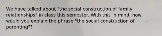 We have talked about "the social construction of family relationships" in class this semester. With this in mind, how would you explain the phrase "the social construction of parenting"?