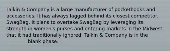 Talkin & Company is a large manufacturer of pocketbooks and accessories. It has always lagged behind its closest competitor, SwagBag. It plans to overtake SwagBag by leveraging its strength in women's purses and entering markets in the Midwest that it had traditionally ignored. Talkin & Company is in the _________blank phase.