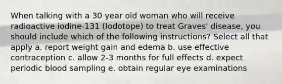 When talking with a 30 year old woman who will receive radioactive iodine-131 (Iodotope) to treat Graves' disease, you should include which of the following instructions? Select all that apply a. report weight gain and edema b. use effective contraception c. allow 2-3 months for full effects d. expect periodic blood sampling e. obtain regular eye examinations