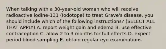 When talking with a 30-year-old woman who will receive radioactive iodine-131 (Iodotope) to treat Grave's disease, you should include which of the following instructions? (SELECT ALL THAT APPLY) A. report weight gain and edema B. use effective contraception C. allow 2 to 3 months for full effects D. expect period blood sampling E. obtain regular eye examinations