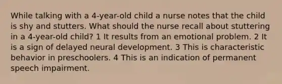 While talking with a 4-year-old child a nurse notes that the child is shy and stutters. What should the nurse recall about stuttering in a 4-year-old child? 1 It results from an emotional problem. 2 It is a sign of delayed neural development. 3 This is characteristic behavior in preschoolers. 4 This is an indication of permanent speech impairment.