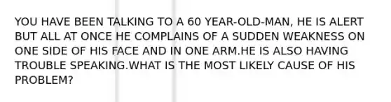 YOU HAVE BEEN TALKING TO A 60 YEAR-OLD-MAN, HE IS ALERT BUT ALL AT ONCE HE COMPLAINS OF A SUDDEN WEAKNESS ON ONE SIDE OF HIS FACE AND IN ONE ARM.HE IS ALSO HAVING TROUBLE SPEAKING.WHAT IS THE MOST LIKELY CAUSE OF HIS PROBLEM?