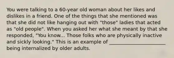 You were talking to a 60-year old woman about her likes and dislikes in a friend. One of the things that she mentioned was that she did not like hanging out with "those" ladies that acted as "old people". When you asked her what she meant by that she responded, "You know... Those folks who are physically inactive and sickly looking." This is an example of _______________________ being internalized by older adults.