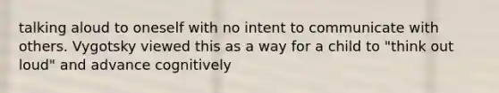 talking aloud to oneself with no intent to communicate with others. Vygotsky viewed this as a way for a child to "think out loud" and advance cognitively