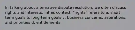 In talking about alternative dispute resolution, we often discuss rights and interests. Inthis context, "rights" refers to a. short-term goals b. long-term goals c. business concerns, aspirations, and priorities d. entitlements