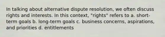 In talking about alternative dispute resolution, we often discuss rights and interests. In this context, "rights" refers to a. short-term goals b. long-term goals c. business concerns, aspirations, and priorities d. entitlements