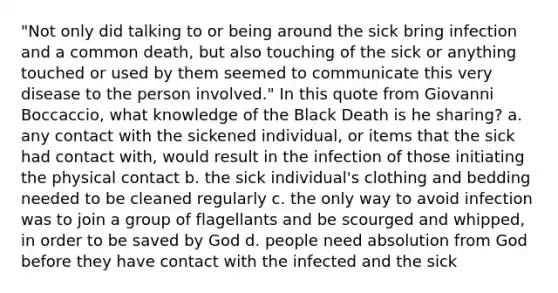 "Not only did talking to or being around the sick bring infection and a common death, but also touching of the sick or anything touched or used by them seemed to communicate this very disease to the person involved." In this quote from Giovanni Boccaccio, what knowledge of the Black Death is he sharing? a. any contact with the sickened individual, or items that the sick had contact with, would result in the infection of those initiating the physical contact b. the sick individual's clothing and bedding needed to be cleaned regularly c. the only way to avoid infection was to join a group of flagellants and be scourged and whipped, in order to be saved by God d. people need absolution from God before they have contact with the infected and the sick