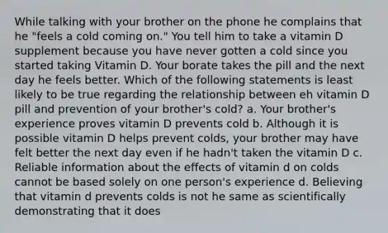 While talking with your brother on the phone he complains that he "feels a cold coming on." You tell him to take a vitamin D supplement because you have never gotten a cold since you started taking Vitamin D. Your borate takes the pill and the next day he feels better. Which of the following statements is least likely to be true regarding the relationship between eh vitamin D pill and prevention of your brother's cold? a. Your brother's experience proves vitamin D prevents cold b. Although it is possible vitamin D helps prevent colds, your brother may have felt better the next day even if he hadn't taken the vitamin D c. Reliable information about the effects of vitamin d on colds cannot be based solely on one person's experience d. Believing that vitamin d prevents colds is not he same as scientifically demonstrating that it does