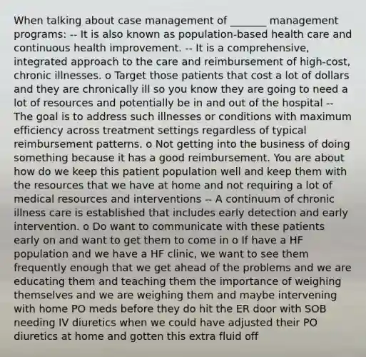 When talking about case management of _______ management programs: -- It is also known as population-based health care and continuous health improvement. -- It is a comprehensive, integrated approach to the care and reimbursement of high-cost, chronic illnesses. o Target those patients that cost a lot of dollars and they are chronically ill so you know they are going to need a lot of resources and potentially be in and out of the hospital -- The goal is to address such illnesses or conditions with maximum efficiency across treatment settings regardless of typical reimbursement patterns. o Not getting into the business of doing something because it has a good reimbursement. You are about how do we keep this patient population well and keep them with the resources that we have at home and not requiring a lot of medical resources and interventions -- A continuum of chronic illness care is established that includes early detection and early intervention. o Do want to communicate with these patients early on and want to get them to come in o If have a HF population and we have a HF clinic, we want to see them frequently enough that we get ahead of the problems and we are educating them and teaching them the importance of weighing themselves and we are weighing them and maybe intervening with home PO meds before they do hit the ER door with SOB needing IV diuretics when we could have adjusted their PO diuretics at home and gotten this extra fluid off