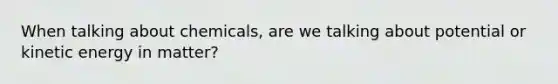 When talking about chemicals, are we talking about potential or kinetic energy in matter?