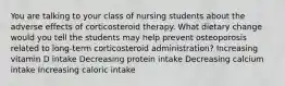 You are talking to your class of nursing students about the adverse effects of corticosteroid therapy. What dietary change would you tell the students may help prevent osteoporosis related to long-term corticosteroid administration? Increasing vitamin D intake Decreasing protein intake Decreasing calcium intake Increasing caloric intake