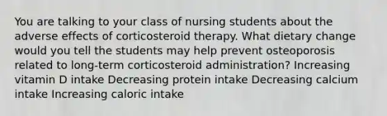 You are talking to your class of nursing students about the adverse effects of corticosteroid therapy. What dietary change would you tell the students may help prevent osteoporosis related to long-term corticosteroid administration? Increasing vitamin D intake Decreasing protein intake Decreasing calcium intake Increasing caloric intake