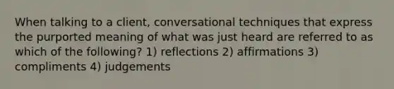 When talking to a client, conversational techniques that express the purported meaning of what was just heard are referred to as which of the following? 1) reflections 2) affirmations 3) compliments 4) judgements