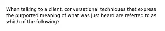 When talking to a client, conversational techniques that express the purported meaning of what was just heard are referred to as which of the following?